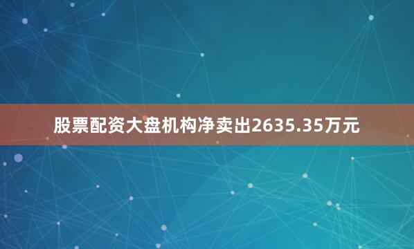 股票配资大盘机构净卖出2635.35万元