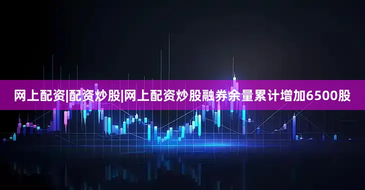 网上配资|配资炒股|网上配资炒股融券余量累计增加6500股