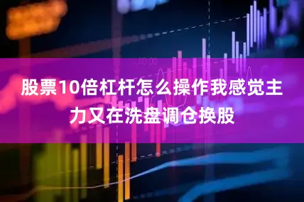 股票10倍杠杆怎么操作我感觉主力又在洗盘调仓换股