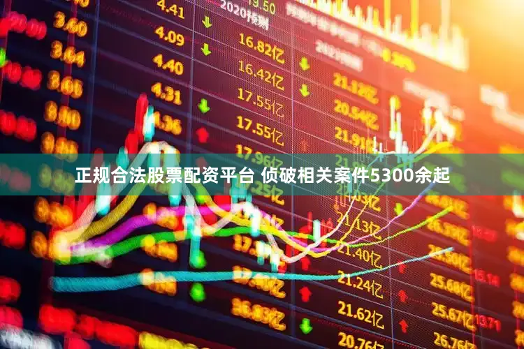 正规合法股票配资平台 侦破相关案件5300余起