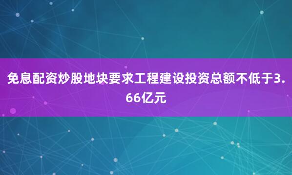 免息配资炒股地块要求工程建设投资总额不低于3.66亿元