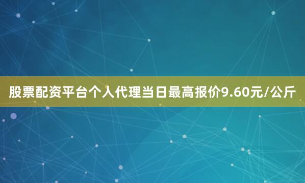 股票配资平台个人代理当日最高报价9.60元/公斤