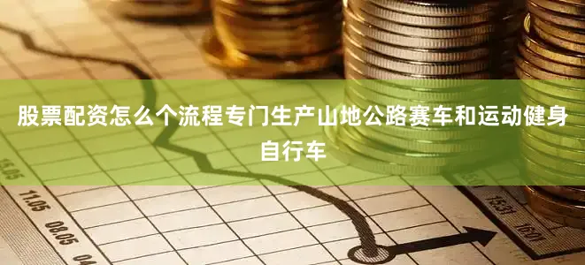 股票配资怎么个流程专门生产山地公路赛车和运动健身自行车