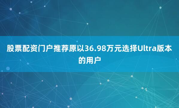 股票配资门户推荐原以36.98万元选择Ultra版本的用户