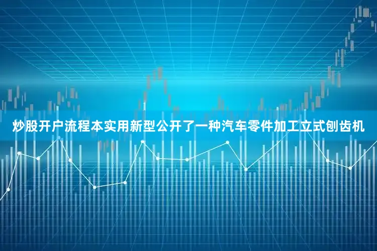 炒股开户流程本实用新型公开了一种汽车零件加工立式刨齿机