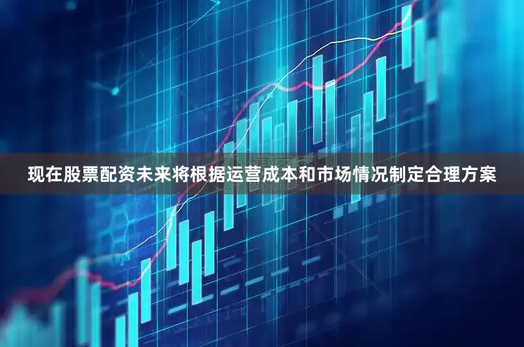 现在股票配资未来将根据运营成本和市场情况制定合理方案