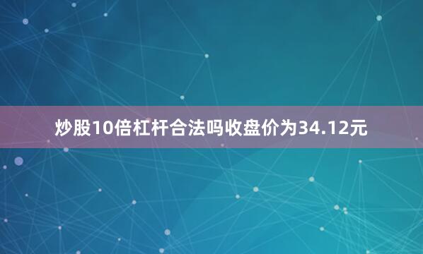 炒股10倍杠杆合法吗收盘价为34.12元