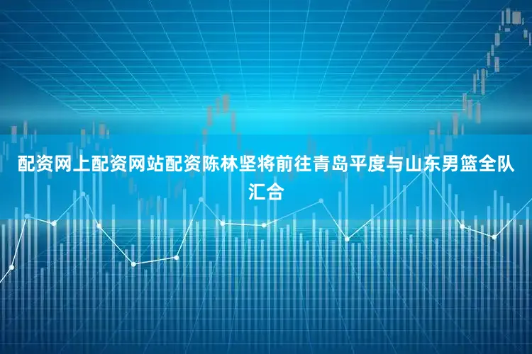 配资网上配资网站配资陈林坚将前往青岛平度与山东男篮全队汇合