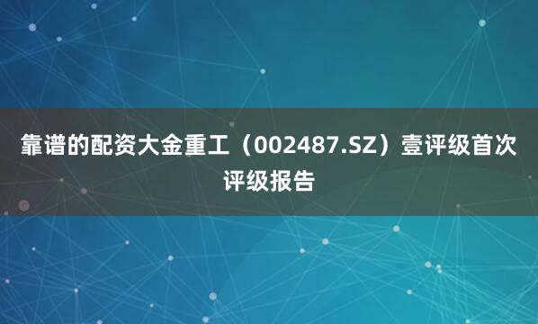 靠谱的配资大金重工（002487.SZ）壹评级首次评级报告