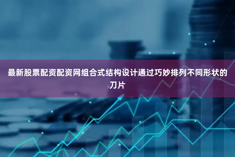 最新股票配资配资网组合式结构设计通过巧妙排列不同形状的刀片