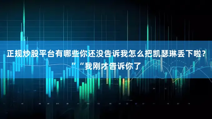 正规炒股平台有哪些你还没告诉我怎么把凯瑟琳丢下啦？”“我刚才告诉你了