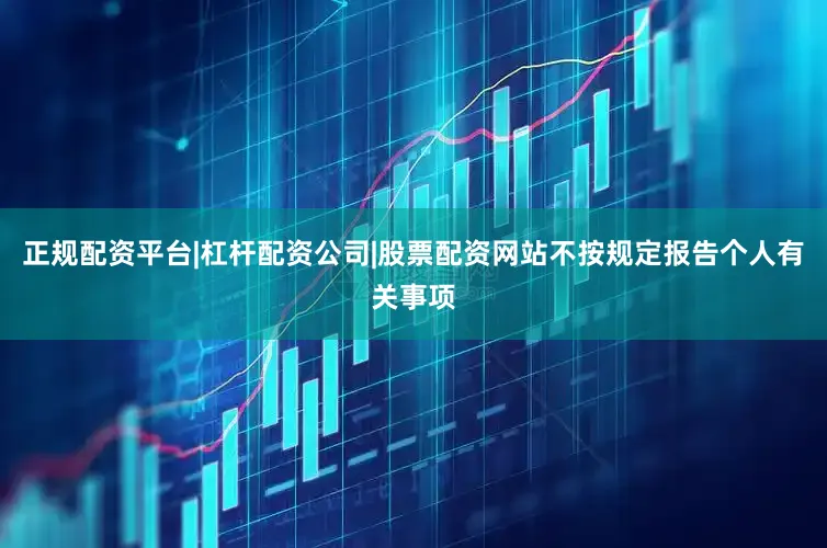 正规配资平台|杠杆配资公司|股票配资网站不按规定报告个人有关事项