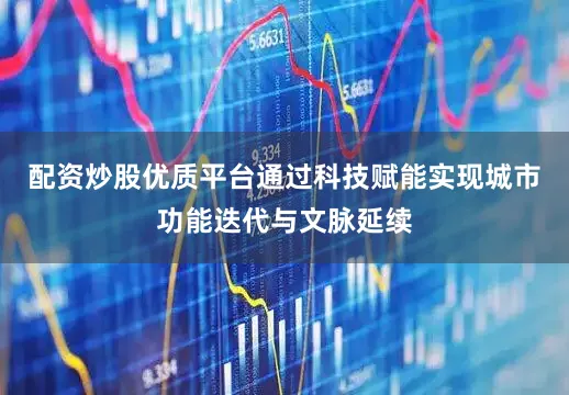 配资炒股优质平台通过科技赋能实现城市功能迭代与文脉延续