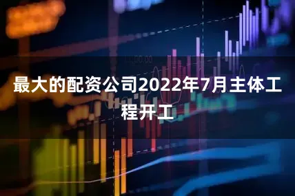 最大的配资公司2022年7月主体工程开工